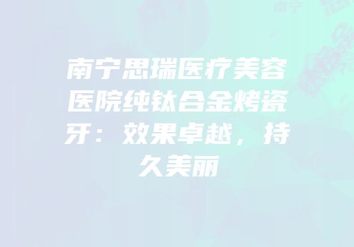 南宁思瑞医疗美容医院纯钛合金烤瓷牙：效果卓越，持久美丽