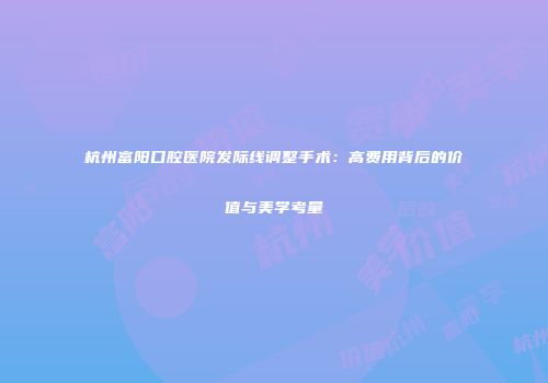 杭州富阳口腔医院发际线调整手术：高费用背后的价值与美学考量