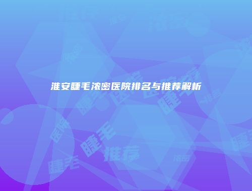 淮安睫毛浓密医院排名与推荐解析