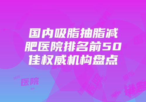 国内吸脂抽脂减肥医院排名前50佳权威机构盘点