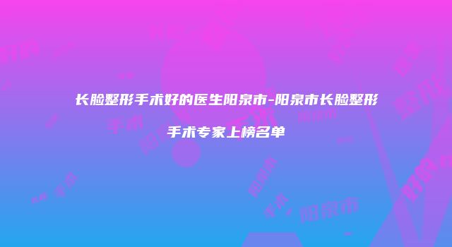 长脸整形手术好的医生阳泉市-阳泉市长脸整形手术专家上榜名单