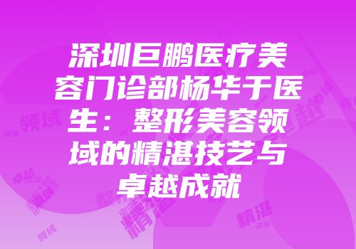 深圳巨鹏医疗美容门诊部杨华于医生：整形美容领域的精湛技艺与卓越成就