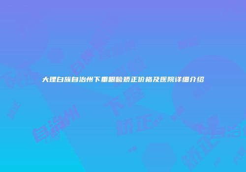 大理白族自治州下垂眼睑矫正价格及医院详细介绍