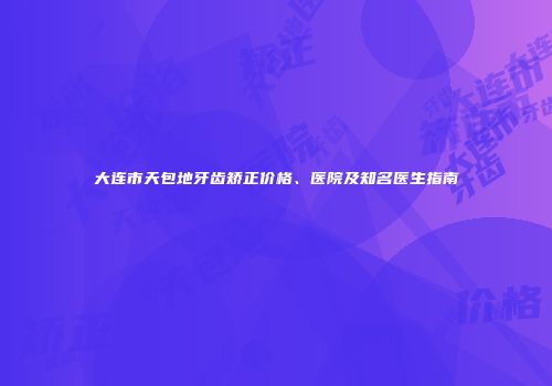 大连市天包地牙齿矫正价格、医院及知名医生指南