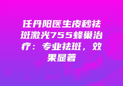 任丹阳医生皮秒祛斑激光755蜂巢治疗：专业祛斑，效果显著