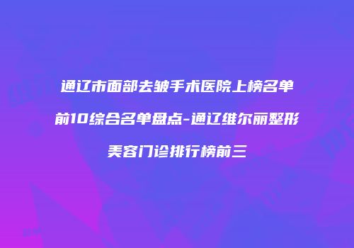 通辽市面部去皱手术医院上榜名单前10综合名单盘点-通辽维尔丽整形美容门诊排行榜前三