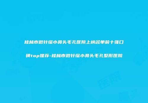 桂林市微针缩小鼻头毛孔医院上榜名单前十强口碑top推荐-桂林市微针缩小鼻头毛孔整形医院