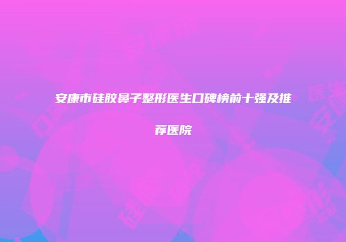 安康市硅胶鼻子整形医生口碑榜前十强及推荐医院