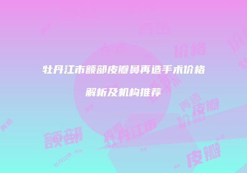 牡丹江市额部皮瓣鼻再造手术价格解析及机构推荐