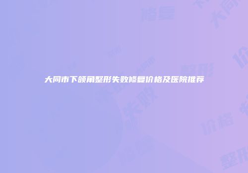 大同市下颌角整形失败修复价格及医院推荐