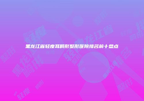黑龙江省轻度耳畸形整形医院排名前十盘点