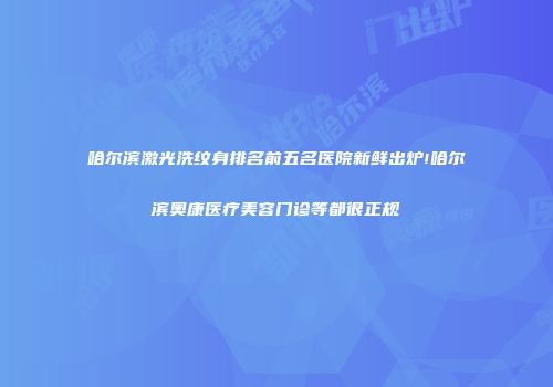 哈尔滨激光洗纹身排名前五名医院新鲜出炉!哈尔滨奥康医疗美容门诊等都很正规