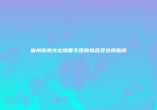 宿州市激光去除面毛医院排名及选择指南