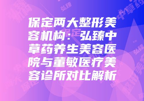 保定两大整形美容机构：弘臻中草药养生美容医院与董敏医疗美容诊所对比解析