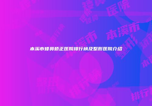 本溪市矮鼻矫正医院排行榜及整形医院介绍