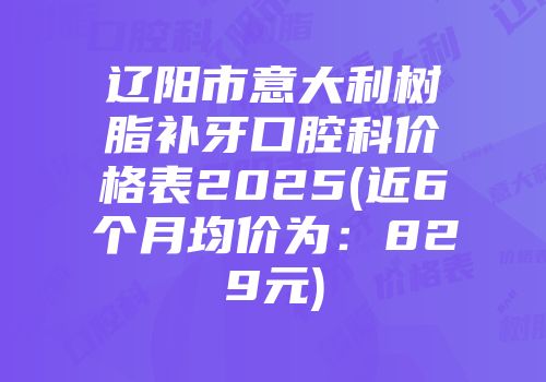 辽阳市意大利树脂补牙口腔科价格表2025(近6个月均价为：829元)