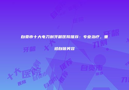 自贡市十大电刀割牙龈医院推荐：专业治疗，重拾自信笑容