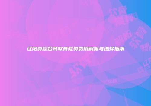 辽阳鼻综合耳软骨隆鼻费用解析与选择指南