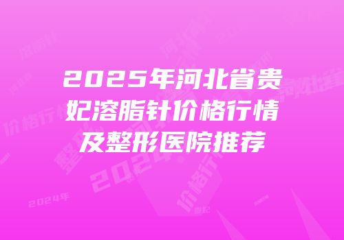 2025年河北省贵妃溶脂针价格行情及整形医院推荐