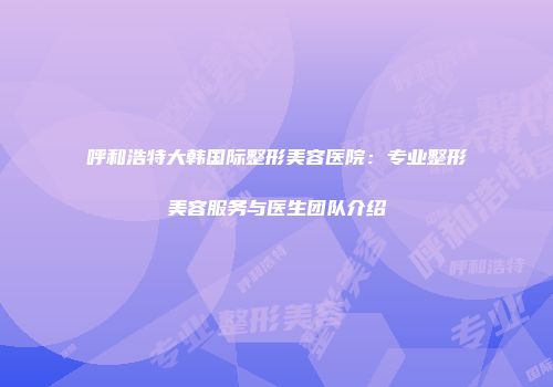 呼和浩特大韩国际整形美容医院：专业整形美容服务与医生团队介绍