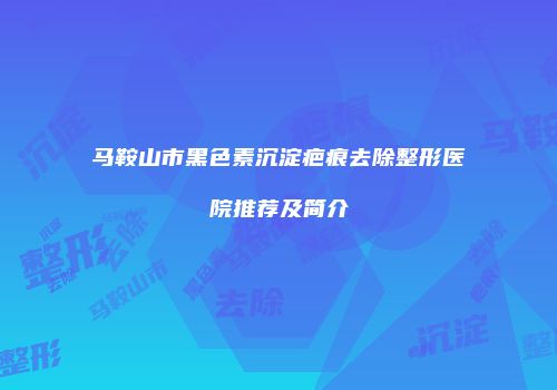 马鞍山市黑色素沉淀疤痕去除整形医院推荐及简介