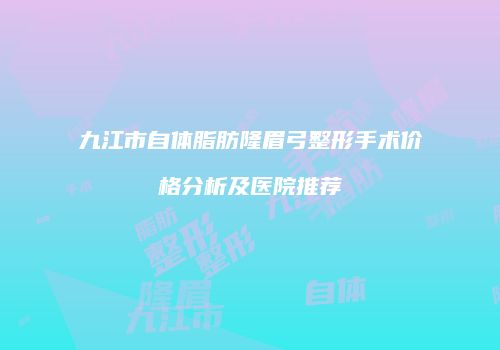 九江市自体脂肪隆眉弓整形手术价格分析及医院推荐