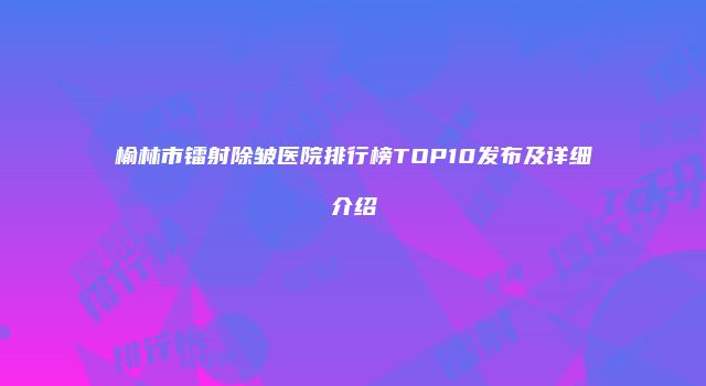榆林市镭射除皱医院排行榜TOP10发布及详细介绍
