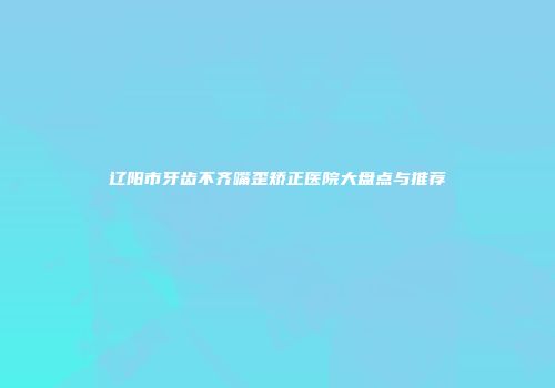 辽阳市牙齿不齐嘴歪矫正医院大盘点与推荐