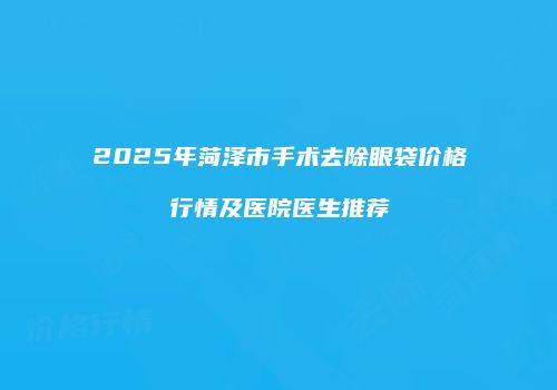 2025年菏泽市手术去除眼袋价格行情及医院医生推荐