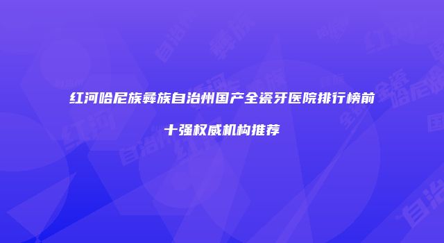 红河哈尼族彝族自治州国产全瓷牙医院排行榜前十强权威机构推荐