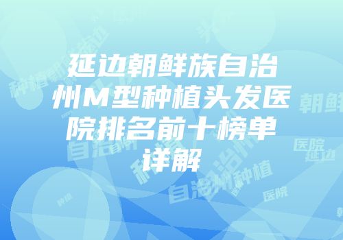 延边朝鲜族自治州M型种植头发医院排名前十榜单详解