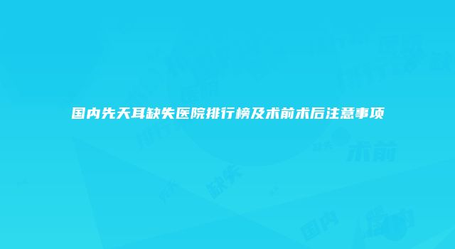国内先天耳缺失医院排行榜及术前术后注意事项