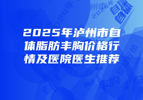 2025年泸州市自体脂肪丰胸价格行情及医院医生推荐
