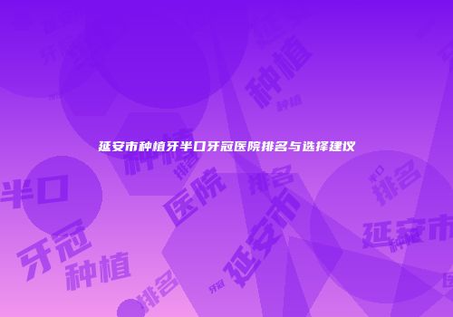 延安市种植牙半口牙冠医院排名与选择建议