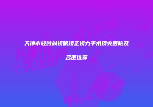天津市轻微斜视眼矫正视力手术顶尖医院及名医推荐