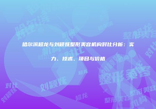 哈尔滨超龙与刘颖妩整形美容机构对比分析：实力、技术、项目与价格