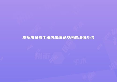 柳州市祛斑手术价格概览及医院详细介绍