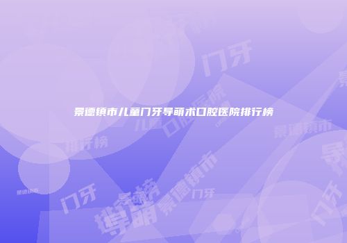 景德镇市儿童门牙导萌术口腔医院排行榜