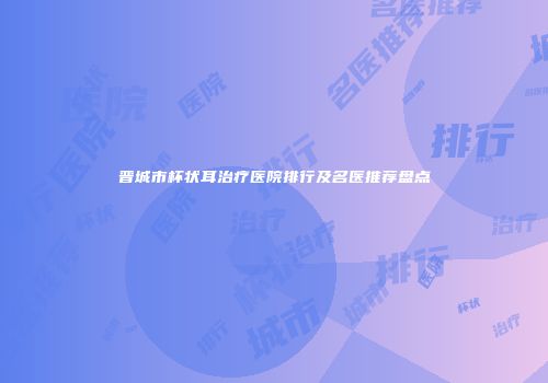 晋城市杯状耳治疗医院排行及名医推荐盘点
