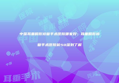 中国耳垂畸形修复手术医院哪家好：耳垂畸形修复手术医院前50深刻了解
