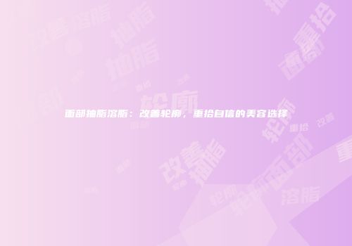 面部抽脂溶脂：改善轮廓，重拾自信的美容选择
