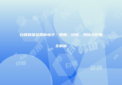 白银韩国登腾种植牙：费用、过程、风险与护理全解析