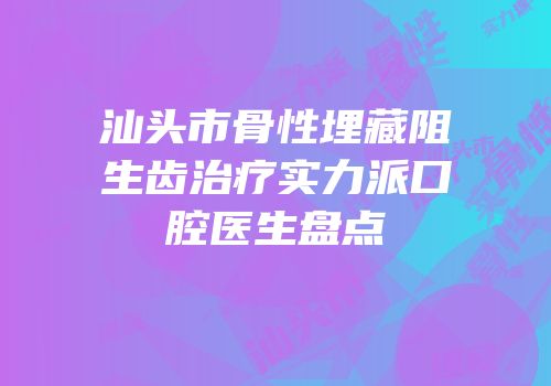 汕头市骨性埋藏阻生齿治疗实力派口腔医生盘点