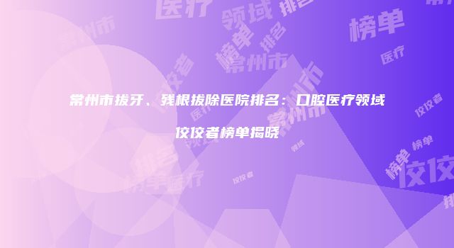 常州市拔牙、残根拔除医院排名：口腔医疗领域佼佼者榜单揭晓