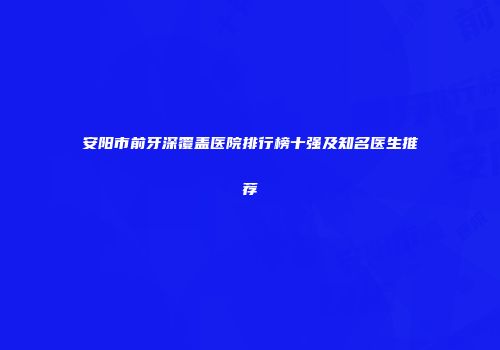 安阳市前牙深覆盖医院排行榜十强及知名医生推荐