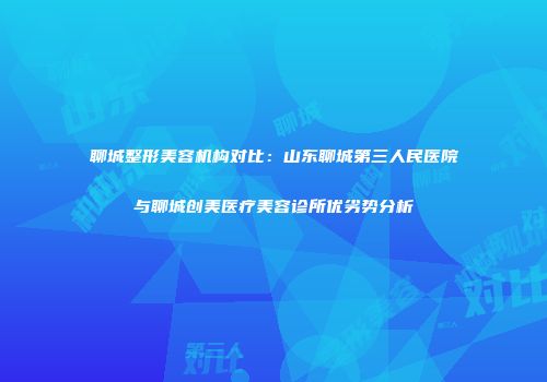 聊城整形美容机构对比：山东聊城第三人民医院与聊城创美医疗美容诊所优劣势分析