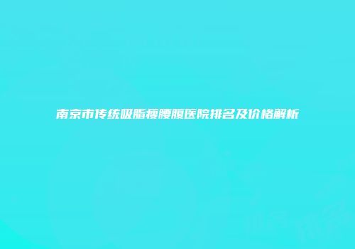 南京市传统吸脂瘦腰腹医院排名及价格解析