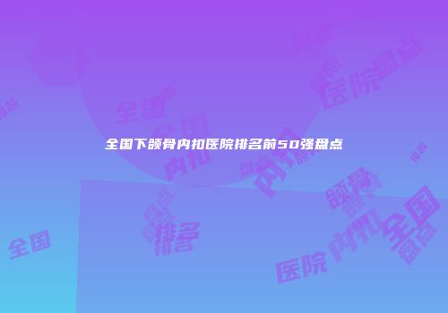 全国下颌骨内扣医院排名前50强盘点