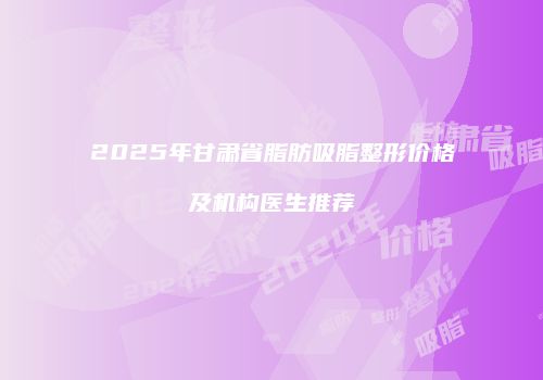 2025年甘肃省脂肪吸脂整形价格及机构医生推荐