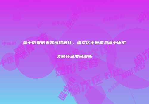晋中市整形美容医院对比：榆次区中医院与晋中德尔美客特色项目解析